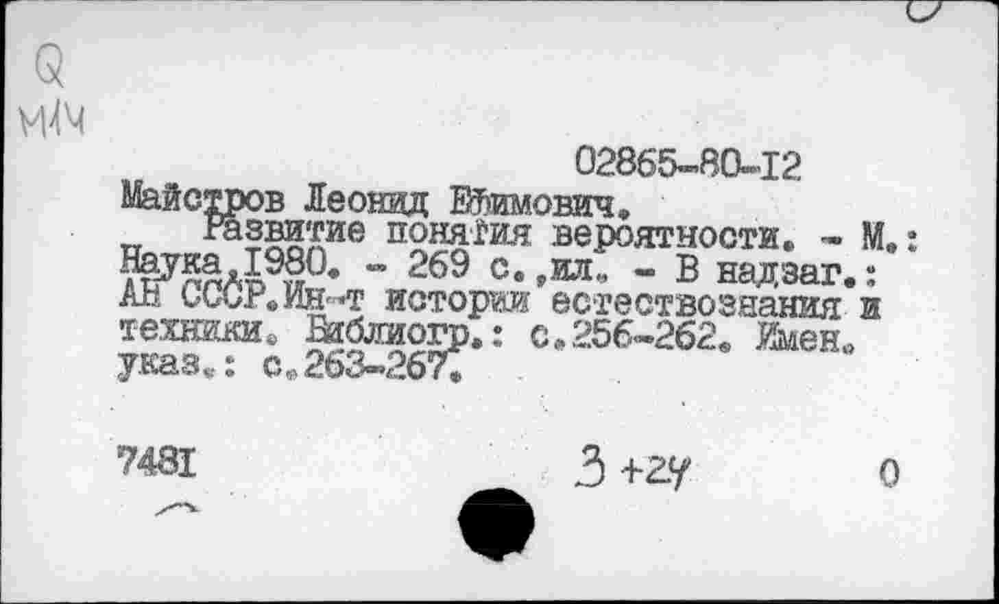 ﻿
02865-80-12
Майстров Леонид Ефимович.
Развитие понятия вероятности. - М, - 269 с. ,ил„ - В надзаг.: Ап ьССгеИН'-'Т истории естествознания и техники. Вибдиогр.: с.256-262. ймен. указ.: с.263-267.
7481
3 +гу
о